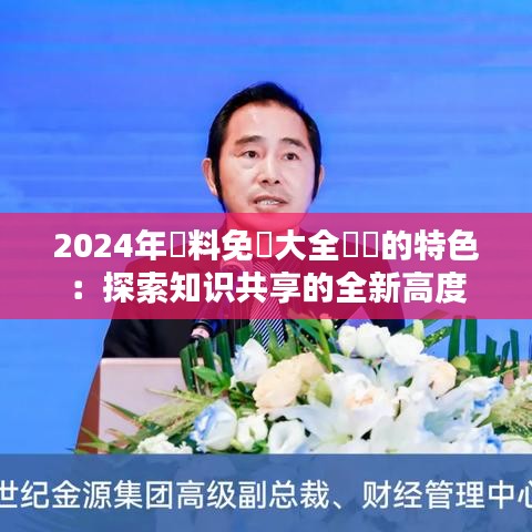 2024年資料免費大全優勢的特色：探索知识共享的全新高度